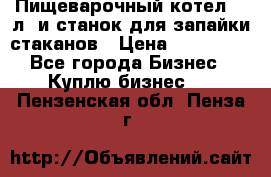 Пищеварочный котел 25 л. и станок для запайки стаканов › Цена ­ 250 000 - Все города Бизнес » Куплю бизнес   . Пензенская обл.,Пенза г.